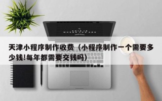 万宁天津小程序制作收费（小程序制作一个需要多少钱!每年都需要交钱吗）